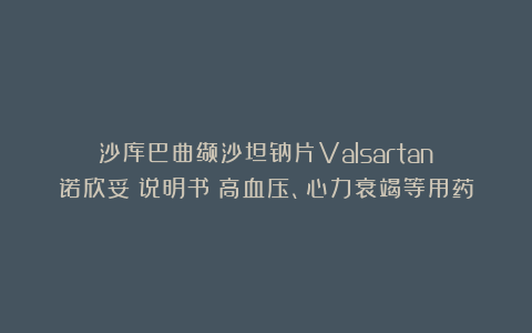 沙库巴曲缬沙坦钠片Valsartan（诺欣妥）说明书：高血压、心力衰竭等用药