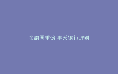 金融圈重磅!事关银行理财