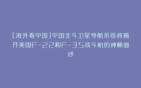 [海外看中国]中国北斗卫星导航系统将揭开美国F-22和F-35战斗机的神秘面纱