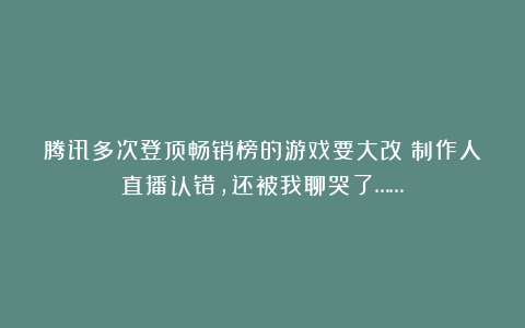 腾讯多次登顶畅销榜的游戏要大改?制作人直播认错,还被我聊哭了……