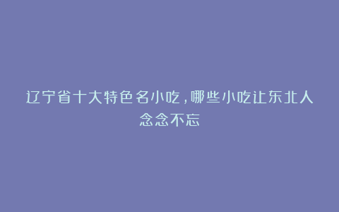 辽宁省十大特色名小吃,哪些小吃让东北人念念不忘?