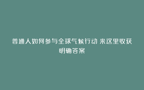 普通人如何参与全球气候行动?来这里收获明确答案!