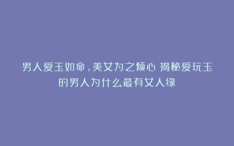 男人爱玉如命,美女为之倾心!揭秘爱玩玉的男人为什么最有女人缘!
