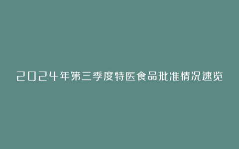 2024年第三季度特医食品批准情况速览
