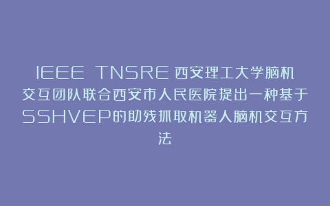 IEEE TNSRE丨西安理工大学脑机交互团队联合西安市人民医院提出一种基于SSHVEP的助残抓取机器人脑机交互方法