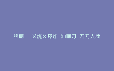 绘画 | 又燃又爆炸 油画刀 刀刀入魂
