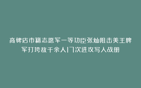 高碑店市籍志愿军一等功臣张灿阻击美王牌军打垮敌千余人17次进攻写入战册