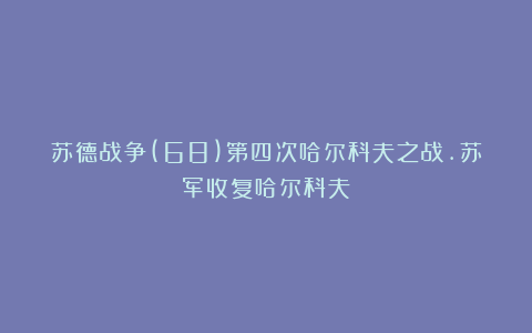 苏德战争(68)第四次哈尔科夫之战.苏军收复哈尔科夫