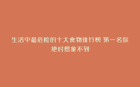 生活中最危险的十大食物排行榜!第一名你绝对想象不到
