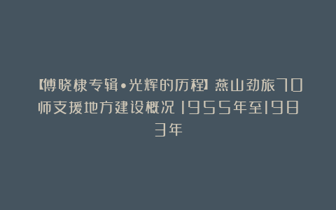 【傅晓棣专辑•光辉的历程】燕山劲旅70师支援地方建设概况（1955年至1983年）
