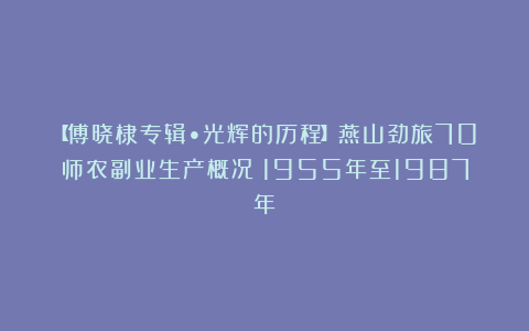 【傅晓棣专辑•光辉的历程】燕山劲旅70师农副业生产概况(1955年至1987年)