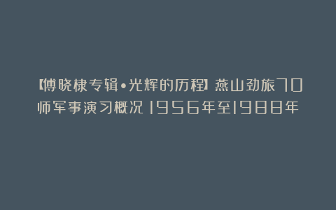 【傅晓棣专辑•光辉的历程】燕山劲旅70师军事演习概况（1956年至1988年）
