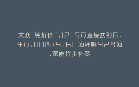 大众“骨折价”,12.5万直接跌到6.4万,110匹+5.6L油耗喝92号油,家庭代步神器!