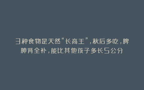 3种食物是天然“长高王”,秋后多吃,脾肺肾全补,能比其他孩子多长5公分!