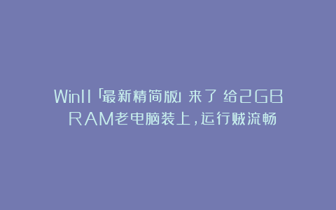 Win11「最新精简版」来了!给2GB RAM老电脑装上,运行贼流畅