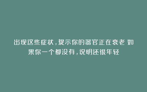 出现这些症状,提示你的器官正在衰老!如果你一个都没有,说明还很年轻
