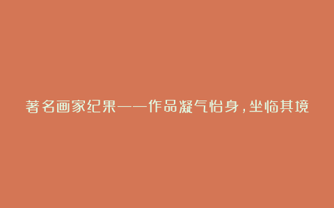 著名画家纪果——作品凝气怡身,坐临其境