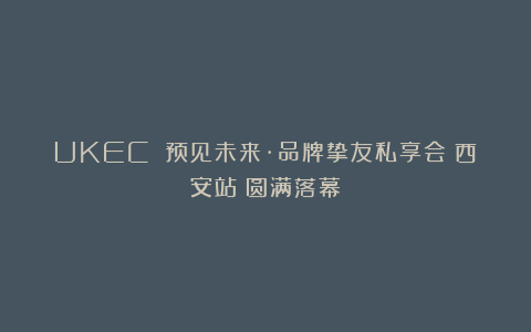 UKEC 预见未来·品牌挚友私享会(西安站)圆满落幕