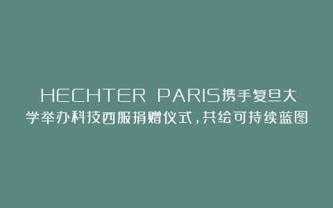 ​HECHTER PARIS携手复旦大学举办科技西服捐赠仪式，共绘可持续蓝图