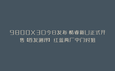 9800X3D今日发布！酷睿新U正式开售【首发测评】！红蓝两厂中门对狙？