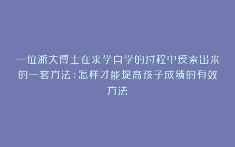 一位浙大博士在求学自学的过程中摸索出来的一套方法:怎样才能提高孩子成绩的有效方法
