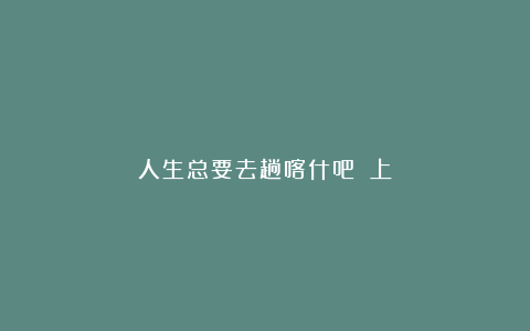 人生总要去趟喀什吧!(上)