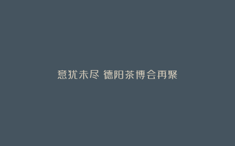 意犹未尽?德阳茶博会再聚!