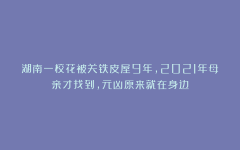 湖南一校花被关铁皮屋9年,2021年母亲才找到,元凶原来就在身边