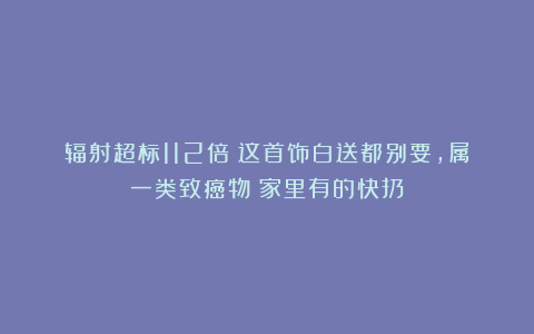 辐射超标112倍!这首饰白送都别要,属一类致癌物!家里有的快扔