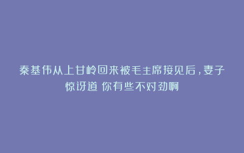 秦基伟从上甘岭回来被毛主席接见后,妻子惊讶道:你有些不对劲啊