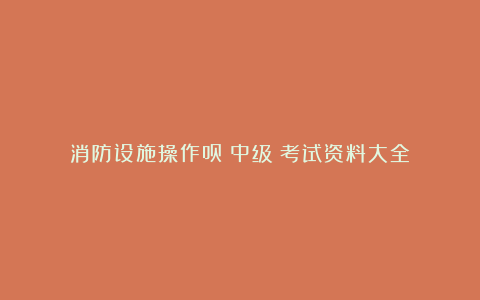 消防设施操作员(中级)考试资料大全