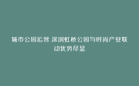 城市公园运营|深圳虹桥公园与时尚产业联动优势尽显
