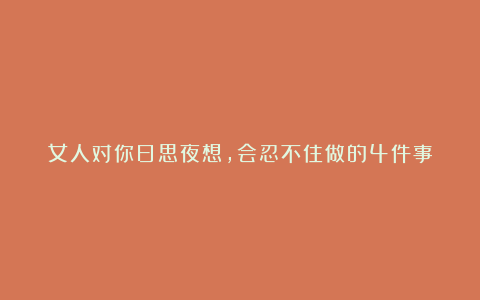 女人对你日思夜想,会忍不住做的4件事