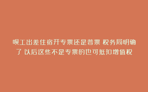 员工出差住宿开专票还是普票?税务局明确了!以后这些不是专票的也可抵扣增值税!