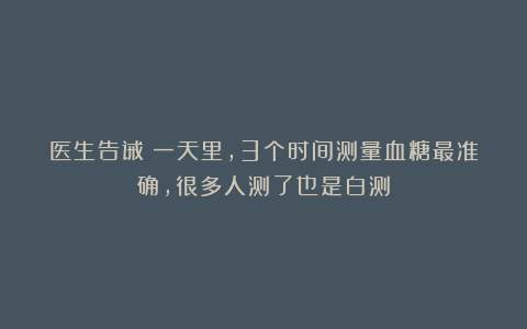 医生告诫:一天里,3个时间测量血糖最准确,很多人测了也是白测