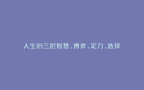 人生的三层智慧,博弈,定力,选择!