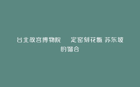 台北故宫博物院 | 定窑刻花甑:苏东坡的馏合