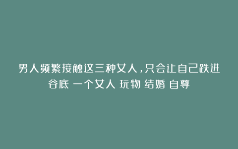 男人频繁接触这三种女人,只会让自己跌进谷底|一个女人|玩物|结婚|自尊