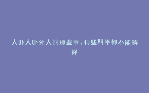 人吓人吓死人的那些事,有些科学都不能解释