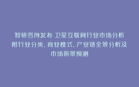 智研咨询发布:卫星互联网行业市场分析(附行业分类、商业模式、产业链全景分析及市场前景预测)