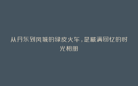 从丹东到凤城的绿皮火车,是藏满回忆的时光相册