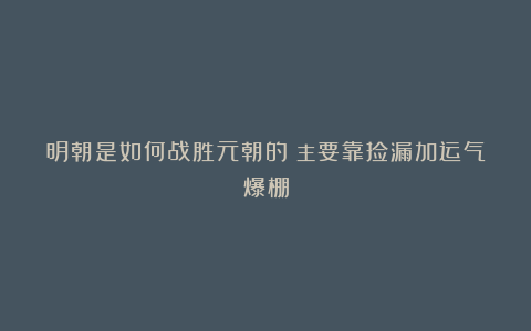 明朝是如何战胜元朝的?主要靠捡漏加运气爆棚