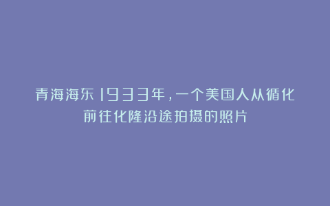 青海海东:1933年,一个美国人从循化前往化隆沿途拍摄的照片