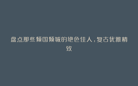 盘点那些倾国倾城的绝色佳人,复古优雅精致