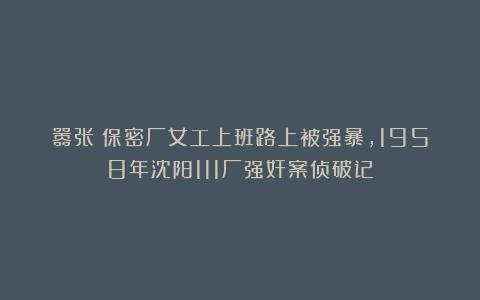 嚣张!保密厂女工上班路上被强暴,1958年沈阳111厂强奸案侦破记