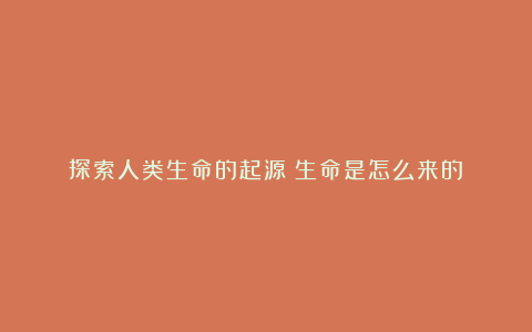 探索人类生命的起源:生命是怎么来的?