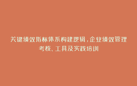 关键绩效指标体系构建逻辑,企业绩效管理考核、工具及实践培训