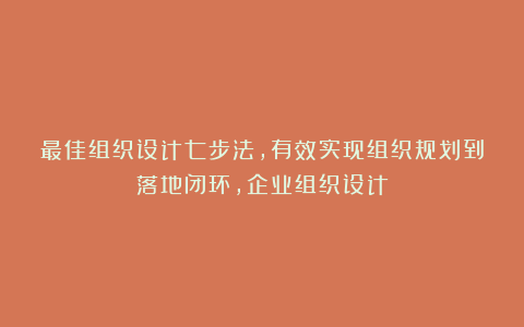 最佳组织设计七步法,有效实现组织规划到落地闭环,企业组织设计