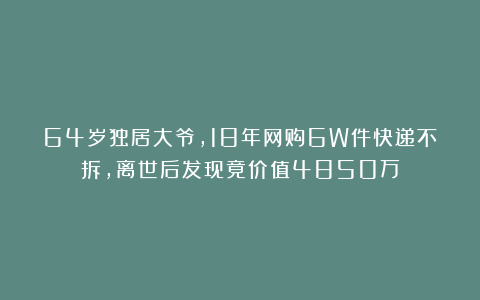 64岁独居大爷,18年网购6W件快递不拆,离世后发现竟价值4850万