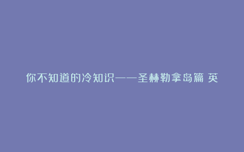 你不知道的冷知识——圣赫勒拿岛篇(英)